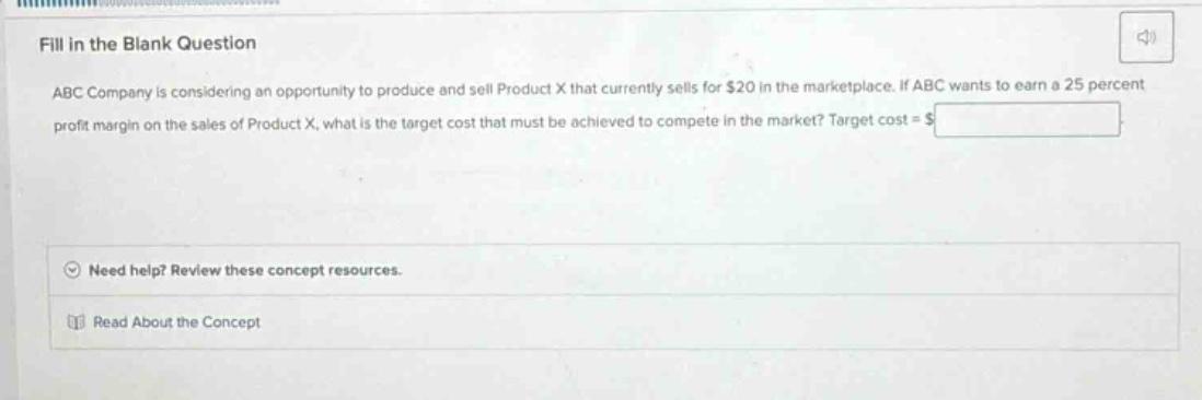 fill in the blank question\nabc company is considering an opportunity to produce and sell product x that currently sells for $20 in the marketplace. if abc wants to earn a 25 percent profit margin on the sales of product x, what is the target cost that must be achieved to compete in the market? target cost = $______\nneed help? review these concept resources.\nread about the concept