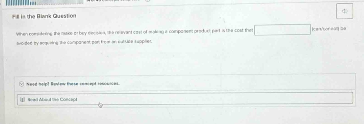 fill in the blank question\nwhen considering the make - or - buy decision, the relevant cost of making a component product part is the cost that (can/cannot) be avoided by acquiring the component part from an outside supplier.\nneed help? review these concept resources.\nread about the concept