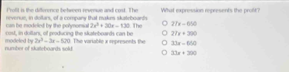 profit is the difference between revenue and cost. the revenue, in dollars, of a company that makes skateboards can be modeled by the polynomial $2x^{3}+30x - 130$. the cost, in dollars, of producing the skateboards can be modeled by $2x^{3}-3x - 520$. the variable x represents the number of skateboards sold. what expression represents the profit? 27x - 650 27x + 390 33x - 650 33x + 390