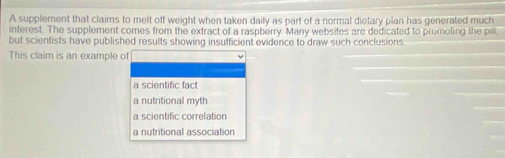 a supplement that claims to melt off weight when taken daily as part of a normal dietary plan has generated much interest. the supplement comes from the extract of a raspberry. many websites are dedicated to promoting the pill, but scientists have published results showing insufficient evidence to draw such conclusions. this claim is an example of a scientific fact a nutritional myth a scientific correlation a nutritional association