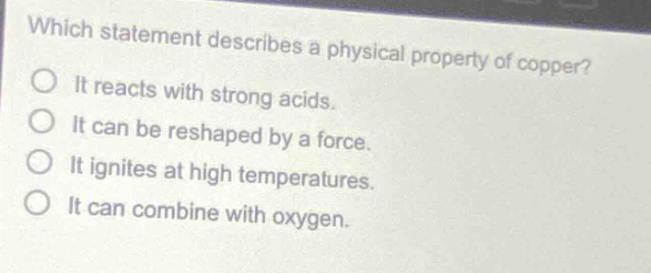 which statement describes a physical property of copper?\nit reacts with strong acids.\nit can be reshaped by a force.\nit ignites at high temperatures.\nit can combine with oxygen.