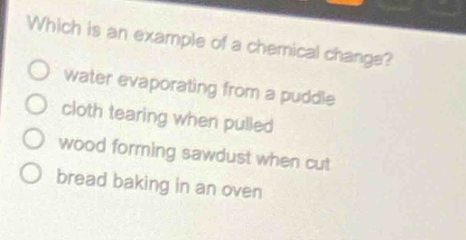 which is an example of a chemical change?\no water evaporating from a puddle\no cloth tearing when pulled\no wood forming sawdust when cut\no bread baking in an oven