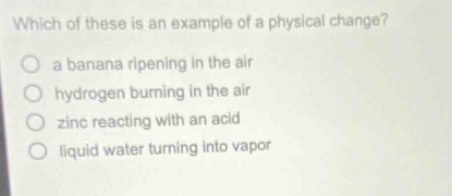 which of these is an example of a physical change?\n○ a banana ripening in the air\n○ hydrogen burning in the air\n○ zinc reacting with an acid\n○ liquid water turning into vapor