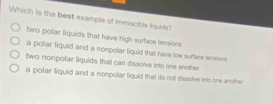 which is the best example of immiscible liquids?\ntwo polar liquids that have high surface tensions\na polar liquid and a nonpolar liquid that have low surface tensions\ntwo nonpolar liquids that can dissolve into one another\na polar liquid and a nonpolar liquid that do not dissolve into one another