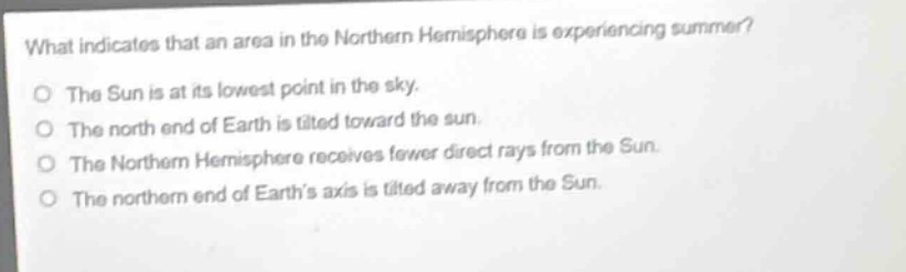 what indicates that an area in the northern hemisphere is experiencing summer?\no the sun is at its lowest point in the sky.\no the north end of earth is tilted toward the sun.\no the northern hemisphere receives fewer direct rays from the sun.\no the northern end of earths axis is tilted away from the sun.