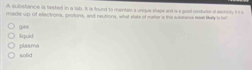 a substance is tested in a lab. it is found to maintain a unique shape and is a good conductor of electricity. if it is made up of electrons, protons, and neutrons, what state of matter is this substance most likely to be?\n gas\n liquid\n plasma\n solid