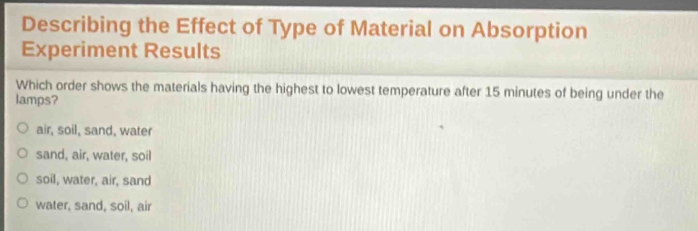describing the effect of type of material on absorption experiment results\nwhich order shows the materials having the highest to lowest temperature after 15 minutes of being under the lamps?\n○ air, soil, sand, water\n○ sand, air, water, soil\n○ soil, water, air, sand\n○ water, sand, soil, air