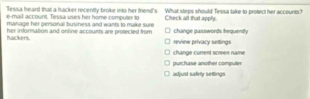 tessa heard that a hacker recently broke into her friends e - mail account. tessa uses her home computer to manage her personal business and wants to make sure her information and online accounts are protected from hackers. what steps should tessa take to protect her accounts? check all that apply. change passwords frequently review privacy settings change current screen name purchase another computer adjust safety settings