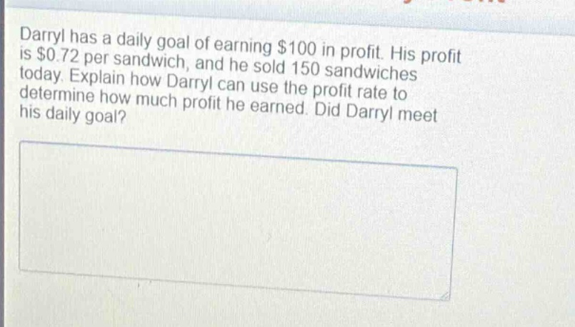 darryl has a daily goal of earning $100 in profit. his profit is $0.72 per sandwich, and he sold 150 sandwiches today. explain how darryl can use the profit rate to determine how much profit he earned. did darryl meet his daily goal?