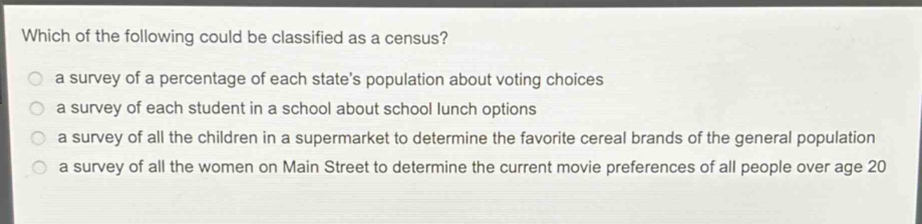 which of the following could be classified as a census?\n a survey of a percentage of each state’s population about voting choices\n a survey of each student in a school about school lunch options\n a survey of all the children in a supermarket to determine the favorite cereal brands of the general population\n a survey of all the women on main street to determine the current movie preferences of all people over age 20