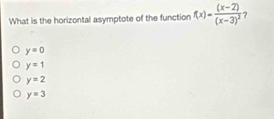 what is the horizontal asymptote of the function $f(x)=\frac{(x - 2)}{(x - 3)^2}$?\no $y = 0$\no $y = 1$\no $y = 2$\no $y = 3$