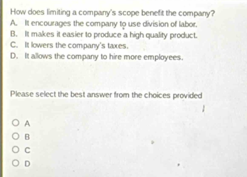 how does limiting a company’s scope benefit the company? a. it encourages the company to use division of labor. b. it makes it easier to produce a high quality product. c. it lowers the company’s taxes. d. it allows the company to hire more employees. please select the best answer from the choices provided