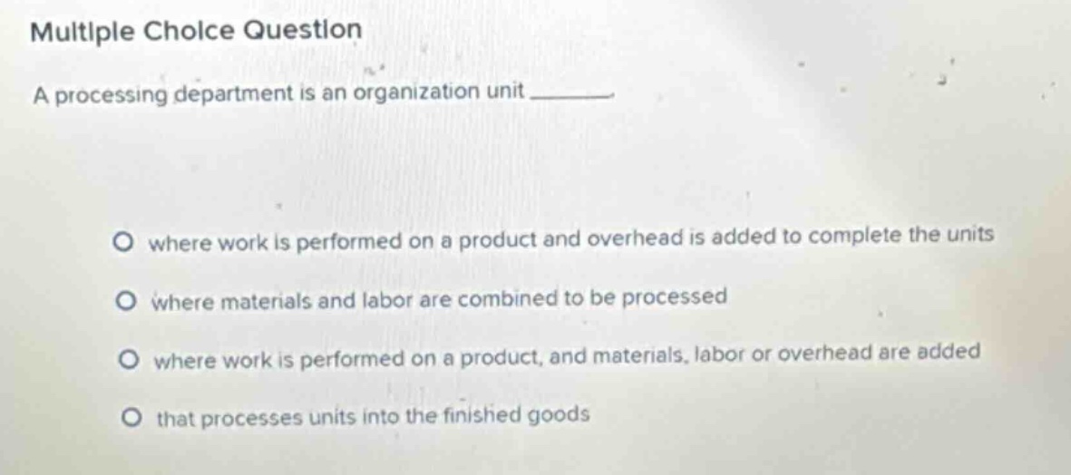 multiple choice question\na processing department is an organization unit ______.\no where work is performed on a product and overhead is added to complete the units\no where materials and labor are combined to be processed\no where work is performed on a product, and materials, labor or overhead are added\no that processes units into the finished goods