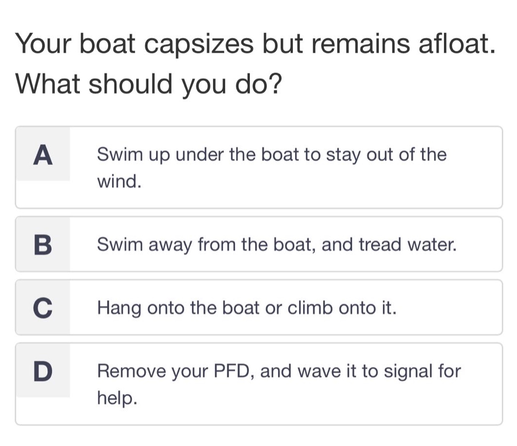 your boat capsizes but remains afloat. what should you do?\na swim up under the boat to stay out of the wind.\nb swim away from the boat, and tread water.\nc hang onto the boat or climb onto it.\nd remove your pfd, and wave it to signal for help.