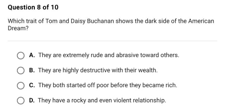 question 8 of 10\nwhich trait of tom and daisy buchanan shows the dark side of the american dream?\na. they are extremely rude and abrasive toward others.\nb. they are highly destructive with their wealth.\nc. they both started off poor before they became rich.\nd. they have a rocky and even violent relationship.