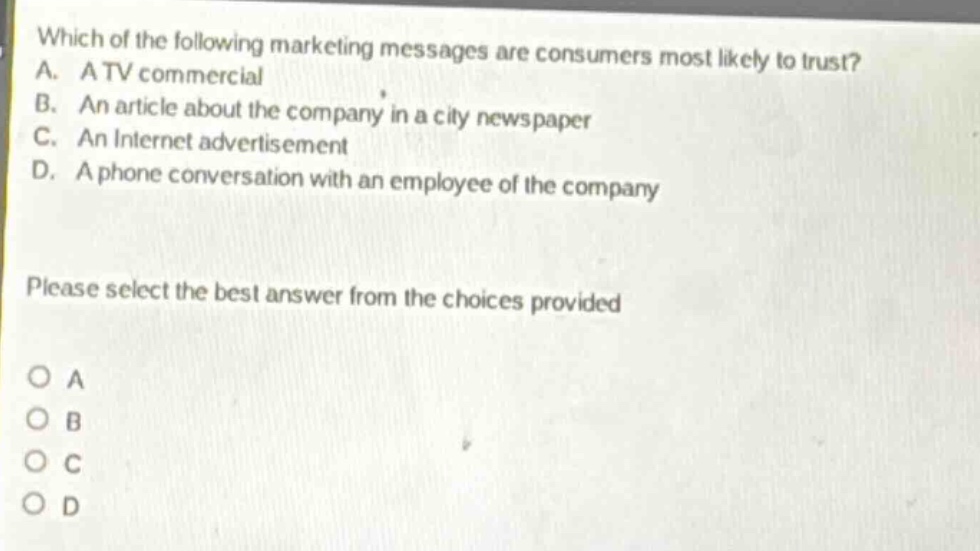 which of the following marketing messages are consumers most likely to trust? a. a tv commercial b. an article about the company in a city newspaper c. an internet advertisement d. a phone conversation with an employee of the company please select the best answer from the choices provided o a o b o c o d