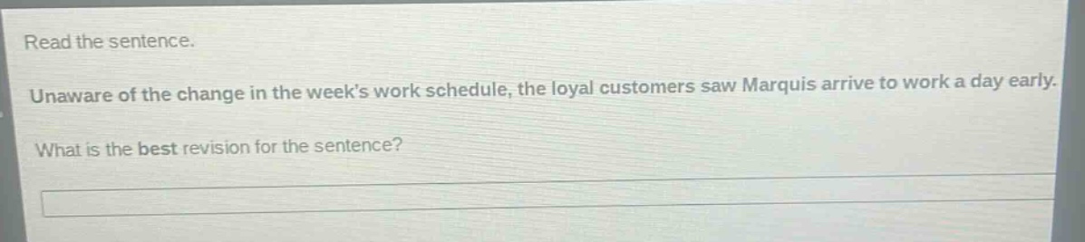 read the sentence. unaware of the change in the weeks work schedule, the loyal customers saw marquis arrive to work a day early. what is the best revision for the sentence?