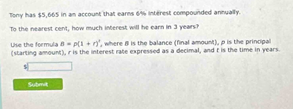 tony has $5,665 in an account that earns 6% interest compounded annually. to the nearest cent, how much interest will he earn in 3 years? use the formula $b = p(1 + r)^t$, where $b$ is the balance (final amount), $p$ is the principal (starting amount), $r$ is the interest rate expressed as a decimal, and $t$ is the time in years.