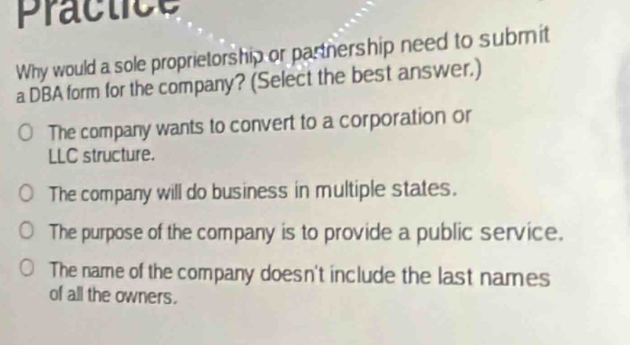 why would a sole proprietorship or partnership need to submit a dba form for the company? (select the best answer.)\nthe company wants to convert to a corporation or llc structure.\nthe company will do business in multiple states.\nthe purpose of the company is to provide a public service.\nthe name of the company doesnt include the last names of all the owners.