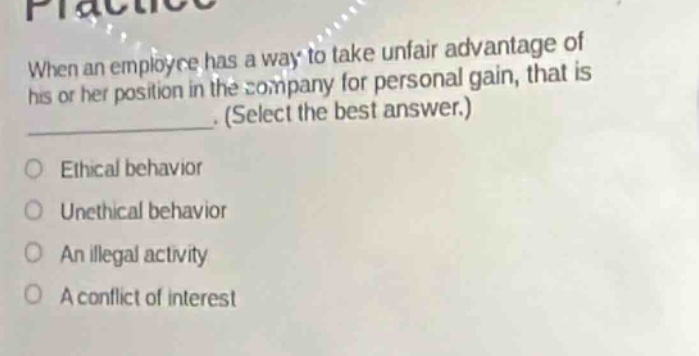 when an employee has a way to take unfair advantage of his or her position in the company for personal gain, that is _. (select the best answer.)\n○ ethical behavior\n○ unethical behavior\n○ an illegal activity\n○ a conflict of interest