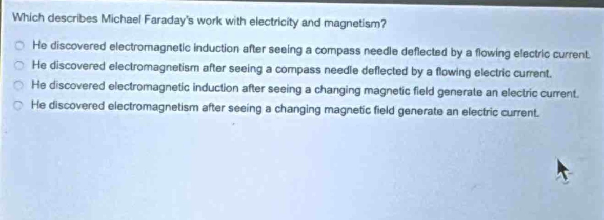 which describes michael faraday’s work with electricity and magnetism?\nhe discovered electromagnetic induction after seeing a compass needle deflected by a flowing electric current.\nhe discovered electromagnetism after seeing a compass needle deflected by a flowing electric current.\nhe discovered electromagnetic induction after seeing a changing magnetic field generate an electric current.\nhe discovered electromagnetism after seeing a changing magnetic field generate an electric current.