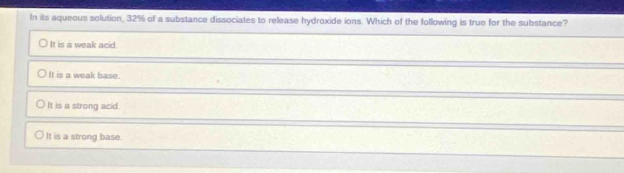 in its aqueous solution, 32% of a substance dissociates to release hydroxide ions. which of the following is true for the substance?\nit is a weak acid.\nit is a weak base.\nit is a strong acid.\nit is a strong base.