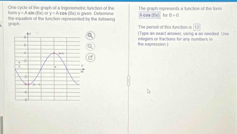 one cycle of the graph of a trigonometric function of the form y = a sin (bx) or y = a cos (bx) is given. determine the equation of the function represented by the following graph. the graph represents a function of the form a cos (bx) for b > 0. the period of this function is 12 (type an exact answer, using π as needed. use integers or fractions for any numbers in the expression.)