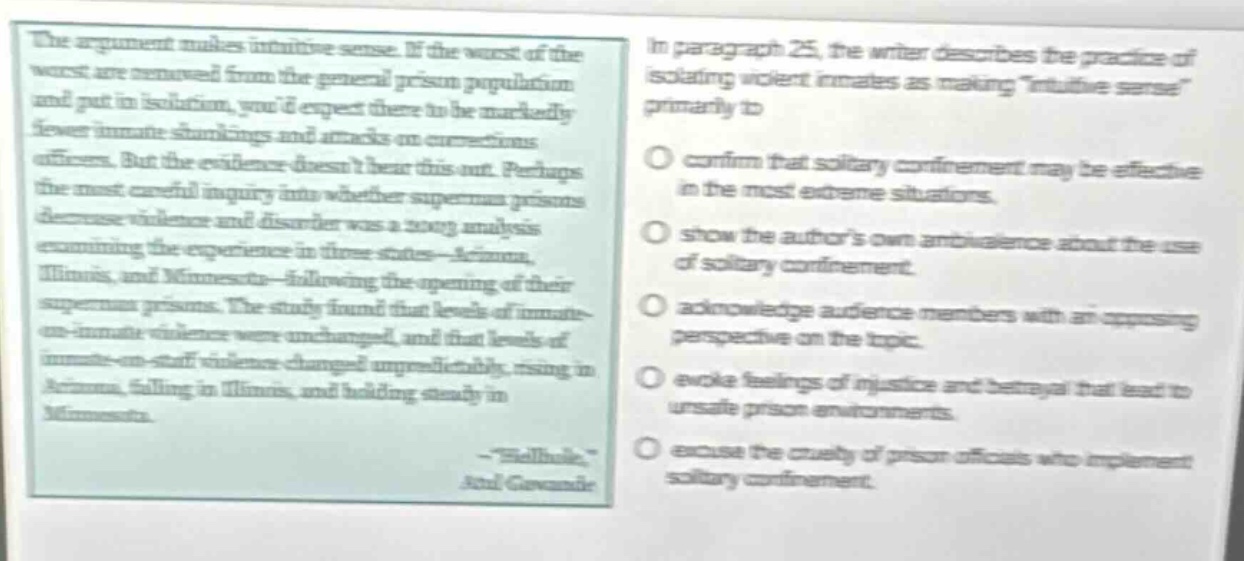 the argument makes intuitive sense. if the worst of the worst are removed from the general prison population and put in isolation, youd expect there to be markedly fewer inmate shankings and attacks on corrections officers. but the evidence doesnt bear this out. perhaps the most careful inquiry into whether supermax prisons decrease violence and disorder was a 2009 analysis examining the experience in three states - arizona, illinois, and minnesota - following the opening of their supermax prisons. the study found that levels of inmate - on - inmate violence were unchanged, and that levels of inmate - on - staff violence changed unpredictably, rising in arizona, falling in illinois, and holding steady in minnesota.\n- \hellhole\\nashley gecan\nin paragraph 25, the writer describes the practice of isolating violent inmates as making \intuitive sense\ primarily to\nconfirm that solitary confinement may be effective in the most extreme situations.\nshow the authors own ambivalence about the use of solitary confinement.\nacknowledge audience members with an opposing perspective on the topic.\nevoke feelings of injustice and betrayal that lead to unsafe prison environments.\nexcuse the cruelty of prison officers who implement solitary confinement.