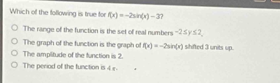 which of the following is true for (f(x)=-2sin(x)-3)?\nthe range of the function is the set of real numbers (-2leq yleq2).\nthe graph of the function is the graph of (f(x)=-2sin(x)) shifted 3 units up.\nthe amplitude of the function is 2.\nthe period of the function is (4pi).