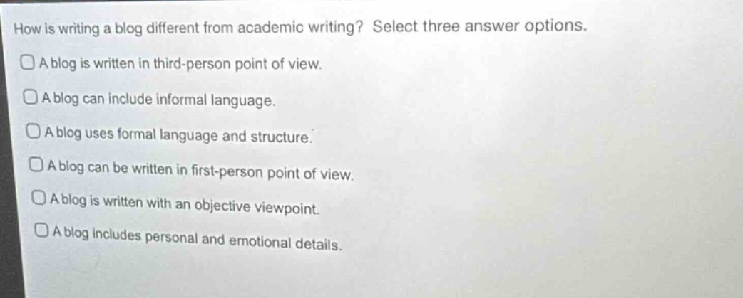 how is writing a blog different from academic writing? select three answer options.\n□a blog is written in third - person point of view.\n□a blog can include informal language.\n□a blog uses formal language and structure.\n□a blog can be written in first - person point of view.\n□a blog is written with an objective viewpoint.\n□a blog includes personal and emotional details.