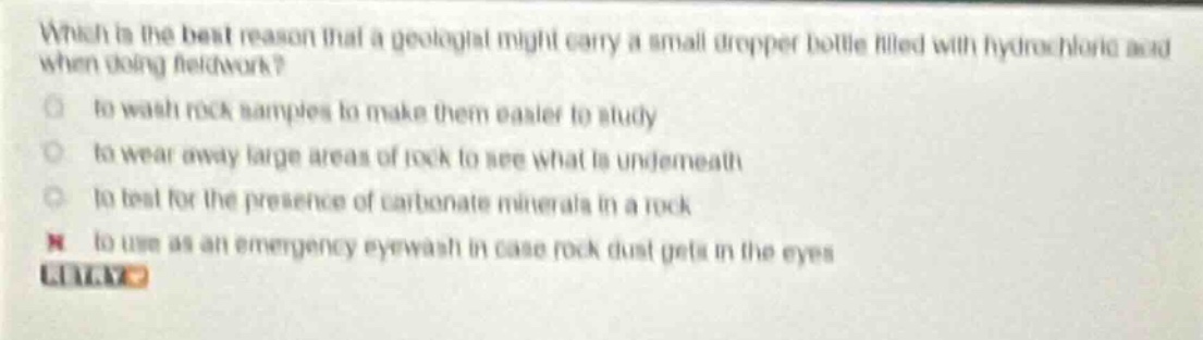 which is the best reason that a geologist might carry a small dropper bottle filled with hydrochloric acid when doing fieldwork?\n to wash rock samples to make them easier to study\n to wear away large areas of rock to see what is underneath\n to test for the presence of carbonate minerals in a rock\n to use as an emergency eyewash in case rock dust gets in the eyes