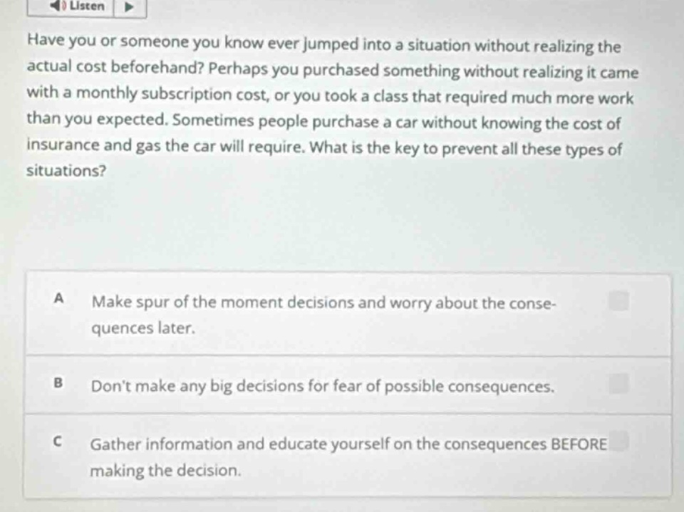 have you or someone you know ever jumped into a situation without realizing the actual cost beforehand? perhaps you purchased something without realizing it came with a monthly subscription cost, or you took a class that required much more work than you expected. sometimes people purchase a car without knowing the cost of insurance and gas the car will require. what is the key to prevent all these types of situations?\na make spur of the moment decisions and worry about the consequences later.\nb dont make any big decisions for fear of possible consequences.\nc gather information and educate yourself on the consequences before making the decision.