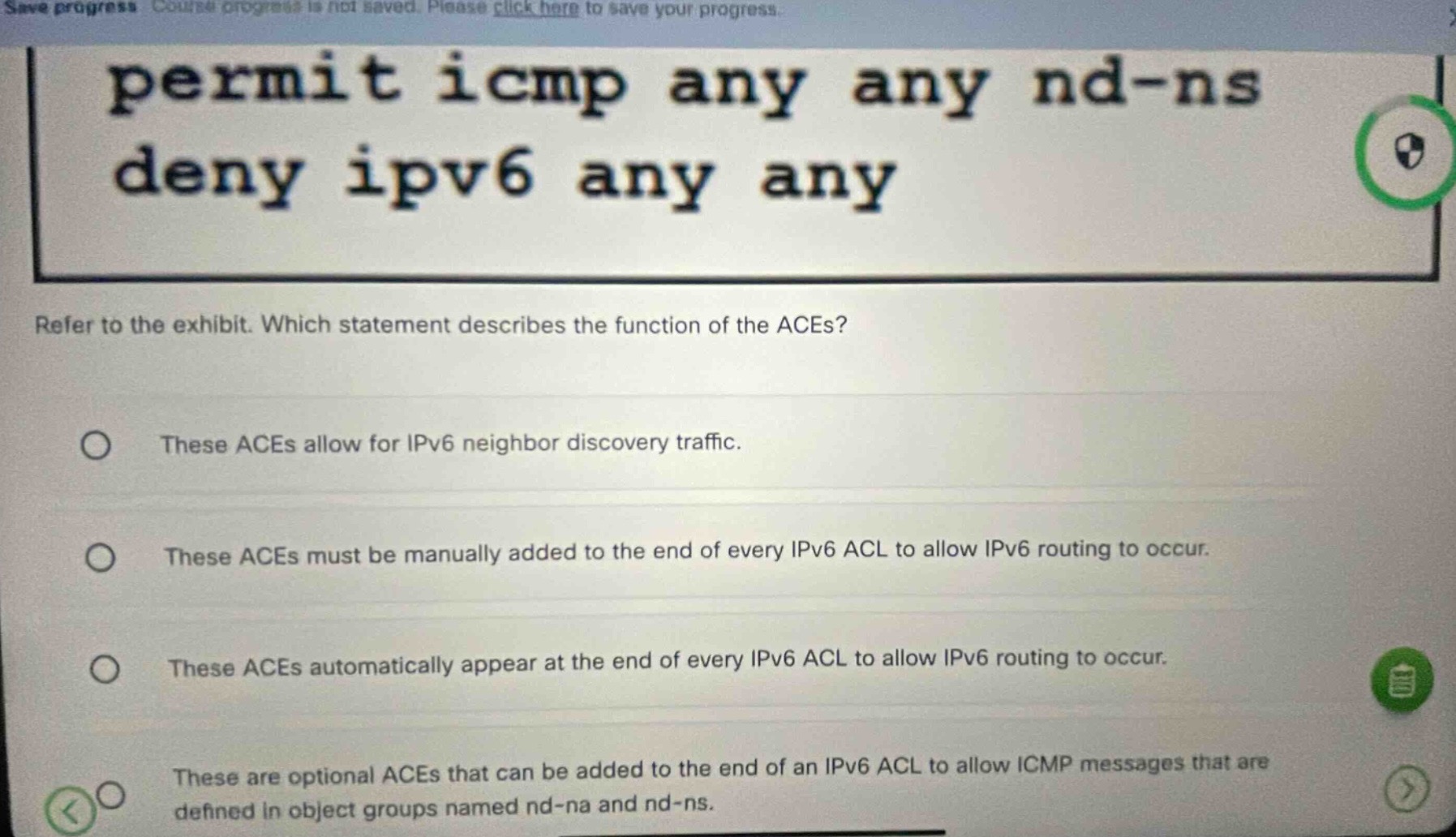 permit icmp any any nd-ns deny ipv6 any any refer to the exhibit. which statement describes the function of the aces? these aces allow for ipv6 neighbor discovery traffic. these aces must be manually added to the end of every ipv6 acl to allow ipv6 routing to occur. these aces automatically appear at the end of every ipv6 acl to allow ipv6 routing to occur. these are optional aces that can be added to the end of an ipv6 acl to allow icmp messages that are defined in object groups named nd - na and nd - ns.