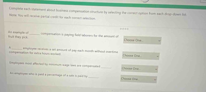complete each statement about business compensation structure by selecting the correct option from each drop - down list. note: you will receive partial credit for each correct selection. an example of ____ compensation is paying field laborers for the amount of fruit they pick. a ____ employee receives a set amount of pay each month without overtime compensation for extra hours worked. employees most affected by minimum wage laws are compensated ____. an employee who is paid a percentage of a sale is paid by ____.
