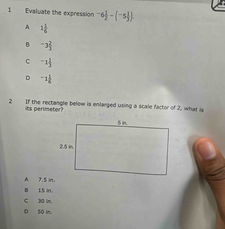 1 evaluate the expression -6\\frac{1}{2}-(-5\\frac{1}{3}).\na 1\\frac{1}{6}\nb -3\\frac{2}{3}\nc -1\\frac{1}{3}\nd -1\\frac{1}{6}\n2 if the rectangle below is enlarged using a scale factor of 2, what is its perimeter?\na 7.5 in.\nb 15 in.\nc 30 in.\nd 50 in.