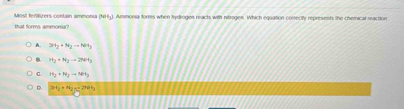most fertilizers contain ammonia (nh₃). ammonia forms when hydrogen reacts with nitrogen. which equation correctly represents the chemical reaction that forms ammonia?\na. 3h₂ + n₂ → nh₃\nb. h₂ + n₂ → 2nh₃\nc. h₂ + n₂ → nh₃\nd. 3h₂ + n₂ → 2nh₃