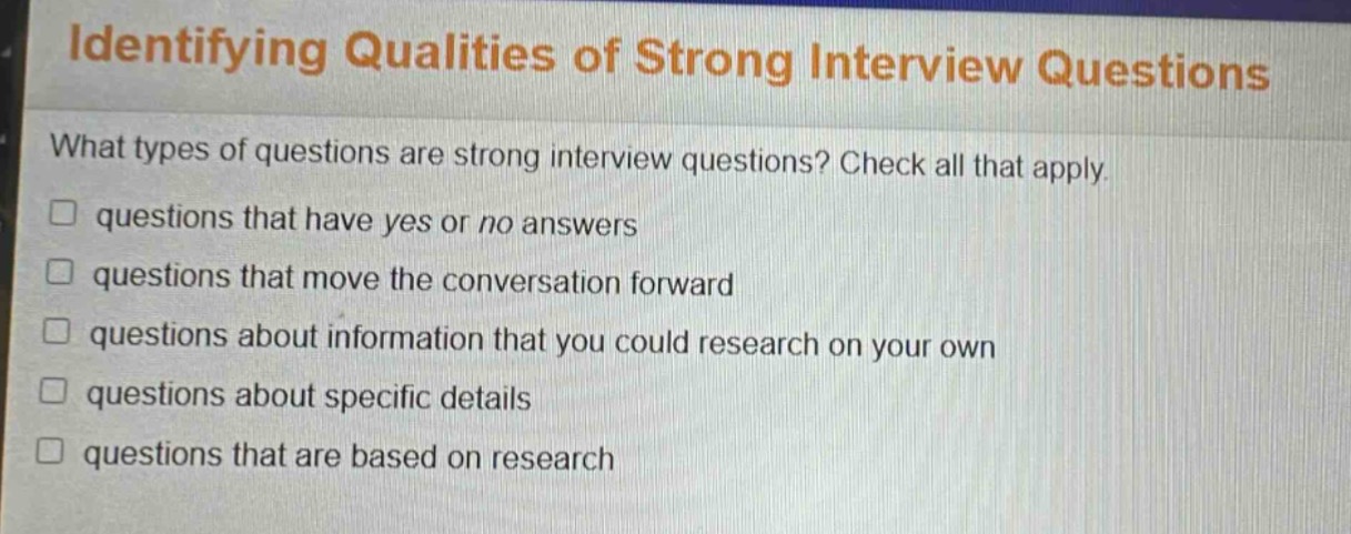 identifying qualities of strong interview questions\nwhat types of questions are strong interview questions? check all that apply.\n□ questions that have yes or no answers\n□ questions that move the conversation forward\n□ questions about information that you could research on your own\n□ questions about specific details\n□ questions that are based on research