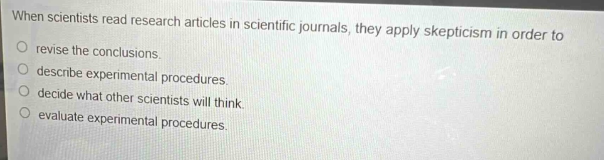 when scientists read research articles in scientific journals, they apply skepticism in order to\no revise the conclusions.\no describe experimental procedures.\no decide what other scientists will think.\no evaluate experimental procedures.