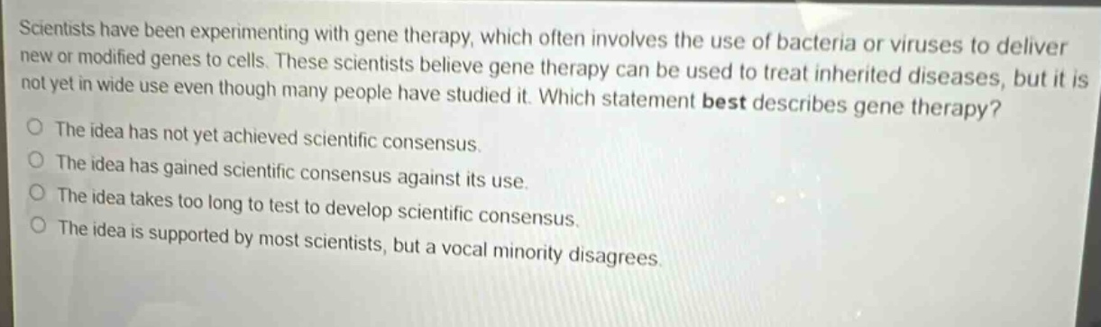 scientists have been experimenting with gene therapy, which often involves the use of bacteria or viruses to deliver new or modified genes to cells. these scientists believe gene therapy can be used to treat inherited diseases, but it is not yet in wide use even though many people have studied it. which statement best describes gene therapy?\nthe idea has not yet achieved scientific consensus.\nthe idea has gained scientific consensus against its use.\nthe idea takes too long to test to develop scientific consensus.\nthe idea is supported by most scientists, but a vocal minority disagrees.
