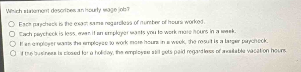 which statement describes an hourly - wage job?\no each paycheck is the exact same regardless of number of hours worked.\no each paycheck is less, even if an employer wants you to work more hours in a week.\no if an employer wants the employee to work more hours in a week, the result is a larger paycheck.\no if the business is closed for a holiday, the employee still gets paid regardless of available vacation hours.