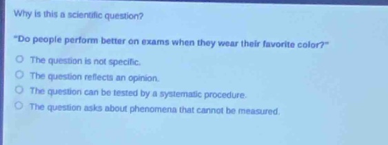 why is this a scientific question? \do people perform better on exams when they wear their favorite color?\ the question is not specific. the question reflects an opinion. the question can be tested by a systematic procedure. the question asks about phenomena that cannot be measured.