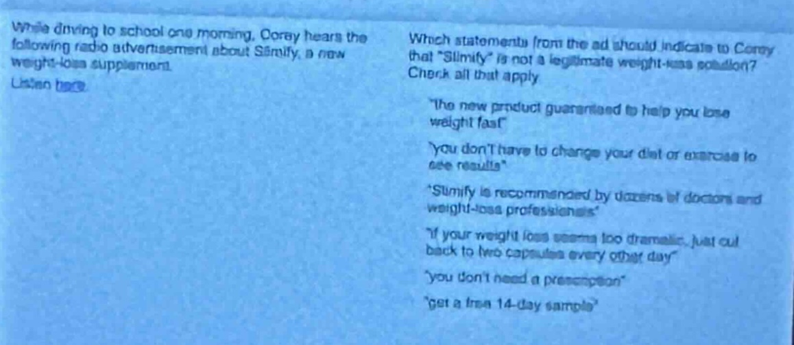 while driving to school one morning, corey hears the following radio advertisement about slimify, a new weight - loss supplement. listen here. which statements from the ad should indicate to corey that “slimify” is not a legitimate weight - loss solution? check all that apply. “the new product guaranteed to help you lose weight fast.” “you don’t have to change your diet or exercise to see results.” “slimify is recommended by dozens of doctors and weight - loss professionals.” “if your weight loss seems too dramatic, just cut back to two capsules every other day.” “you don’t need a prescription.” “get a free 14 - day sample.”