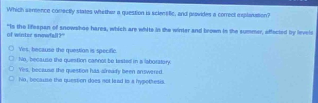 which sentence correctly states whether a question is scientific, and provides a correct explanation? \is the lifespan of snowshoe hares, which are white in the winter and brown in the summer, affected by levels of winter snowfall?\ yes, because the question is specific. no, because the question cannot be tested in a laboratory. yes, because the question has already been answered. no, because the question does not lead to a hypothesis.