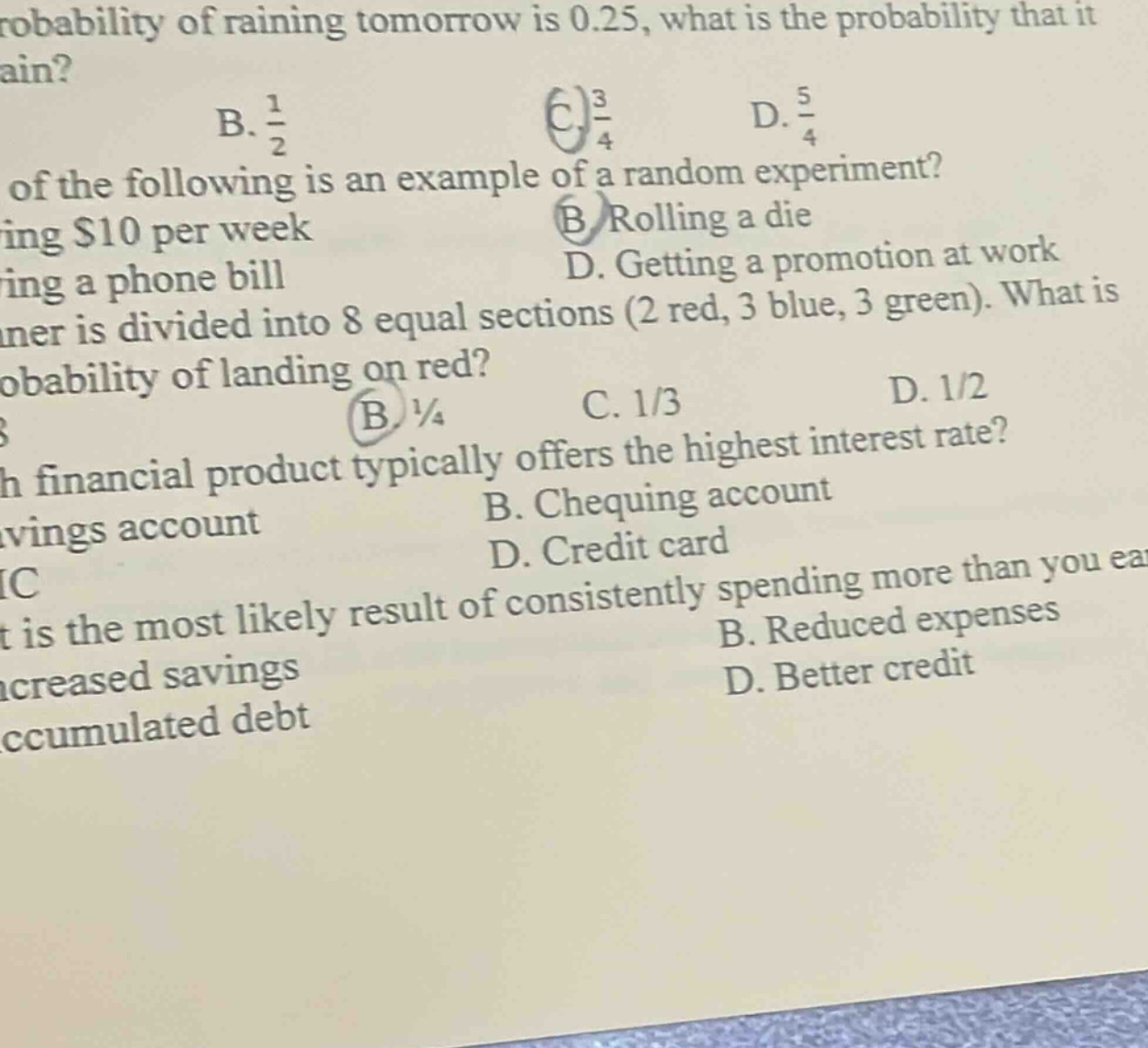 if the probability of raining tomorrow is 0.25, what is the probability that it will not rain? a. 1/2 b. 1/2 c. 3/4 d. 5/4\nwhich of the following is an example of a random experiment? a. saving $10 per week b. rolling a die c. paying a phone bill d. getting a promotion at work\na spinner is divided into 8 equal - sections (2 red, 3 blue, 3 green). what is the probability of landing on red? a. 1/4 b. 1/4 c. 1/3 d. 1/2\nwhich financial product typically offers the highest interest rate? a. savings account b. chequing account c. illegible d. credit card\nwhat is the most likely result of consistently spending more than you earn? a. increased savings b. reduced expenses c. accumulated debt d. better credit