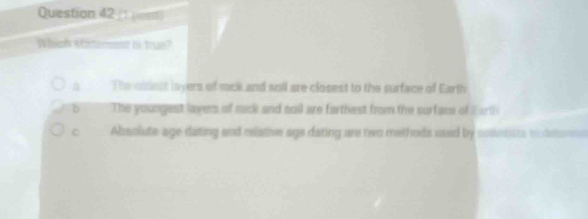 question 42\nwhich statement is true?\n a the oldest layers of rock and soil are closest to the surface of earth\n b the youngest layers of rock and soil are farthest from the surface of earth\n c absolute age dating and relative age dating are two methods used by scientists to determine