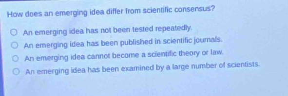 how does an emerging idea differ from scientific consensus?\nan emerging idea has not been tested repeatedly.\nan emerging idea has been published in scientific journals.\nan emerging idea cannot become a scientific theory or law.\nan emerging idea has been examined by a large number of scientists.