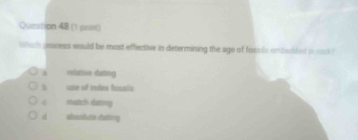 question 48 (1 point)\nwhich process would be most effective in determining the age of fossils embedded in rock?\no a relative dating\no b use of index fossils\no c match dating\no d absolute dating