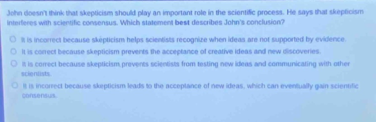 john doesnt think that skepticism should play an important role in the scientific process. he says that skepticism interferes with scientific consensus. which statement best describes johns conclusion?\nit is incorrect because skepticism helps scientists recognize when ideas are not supported by evidence.\nit is correct because skepticism prevents the acceptance of creative ideas and new discoveries.\nit is correct because skepticism prevents scientists from testing new ideas and communicating with other scientists.\nit is incorrect because skepticism leads to the acceptance of new ideas, which can eventually gain scientific consensus.