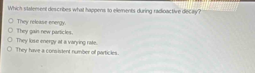 which statement describes what happens to elements during radioactive decay?\no they release energy.\no they gain new particles.\no they lose energy at a varying rate.\no they have a consistent number of particles.