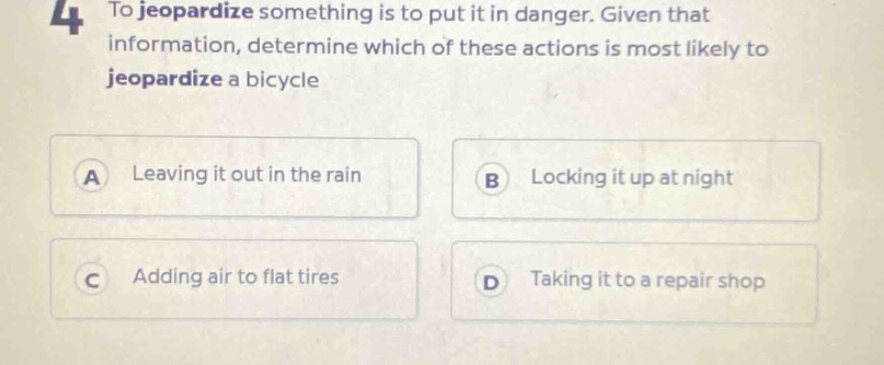 4 to jeopardize something is to put it in danger. given that information, determine which of these actions is most likely to jeopardize a bicycle\na leaving it out in the rain\nb locking it up at night\nc adding air to flat tires\nd taking it to a repair shop